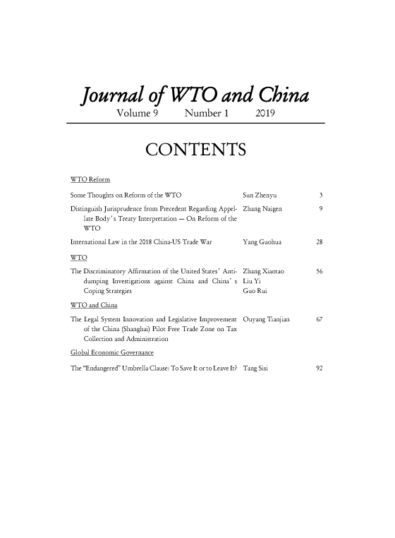 handle is hein.journals/jwtoch9 and id is 1 raw text is: 











Journal of WTO and China

          Volume 9  Number 1  2019


CONTENTS


WTO  Reform


Some Thoughts on Reform of the WTO

Distinguish Jurisprudence from Precedent Regarding Appel-
    late Body's Treaty Interpretation - On Reform of the
    WTO

International Law in the 2018 China-US Trade War


WTO


The Discriminatory Affirmation of the United States' Anti-
    dumping Investigations against China and China' s
    Coping Strategies

WTO  and China

The Legal System Innovation and Legislative Improvement
    of the China (Shanghai) Pilot Free Trade Zone on Tax
    Collection and Administration


Sun Zhenyu

Zhang Naigen



Yang Guohua



Zhang Xiaotao
Liu Yi
Guo Rui



Ouyang Tianjian


The Endangered Umbrella Clause: To Save It or to Leave It? Tang Sisi


3

9


28



56


Global Economic Governance


67


92


