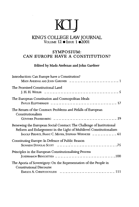handle is hein.journals/kingsclj12 and id is 1 raw text is: K4CL
KING'S COLEGE LAW JOURNAL
VOLUME 12 0 IssuE 1 @2001
SYMPOSIUM:
CAN EUROPE HAVE A CONSTITUTION?
Edited by Mads Andenas and John Gardner
Introduction: Can Europe have a Constitution?
MADs ANDENAS AND JoHN GARDNER ............... ..... .................. 1
The Promised Constitutional Land
J. H . H . W E _ER  ................................... ... .............................. . ...... ... 5
The European Constitution and Cosmopolitan Ideals
PAVLOS  EL IE R I ADIs  ........................................................................  17
The Return of the Contract: Problems and Pitfalls of European
Constitutionalism
GUNTHER FRANKENBERG  ........................ ... ...... ............... ... .... ... 39
Renewing the European Social Contract: The Challenge of Institutional
Reform and Enlargement in the Light of Multilevel Constitutionalism
INGOLF PERNICE, FRANz C. MAYER, STEPHAN WERNicI ........ ............ 61
Constituting Europe: In Defence of Public Reason
SIONAIDH  DOUGLAS  ScoTr  ................................ ............................  75
Principles in the European Constitutionalising Process
JOXERRAMON BENGOETX  A  ........................ ............. ................. ... .. 100
The Aporia of Sovereignty: On the Representation of the People in
Constitutional Discourse
EMmios A. CHRISTODOUUDIS  ...... ....................................... ...... ..... 111


