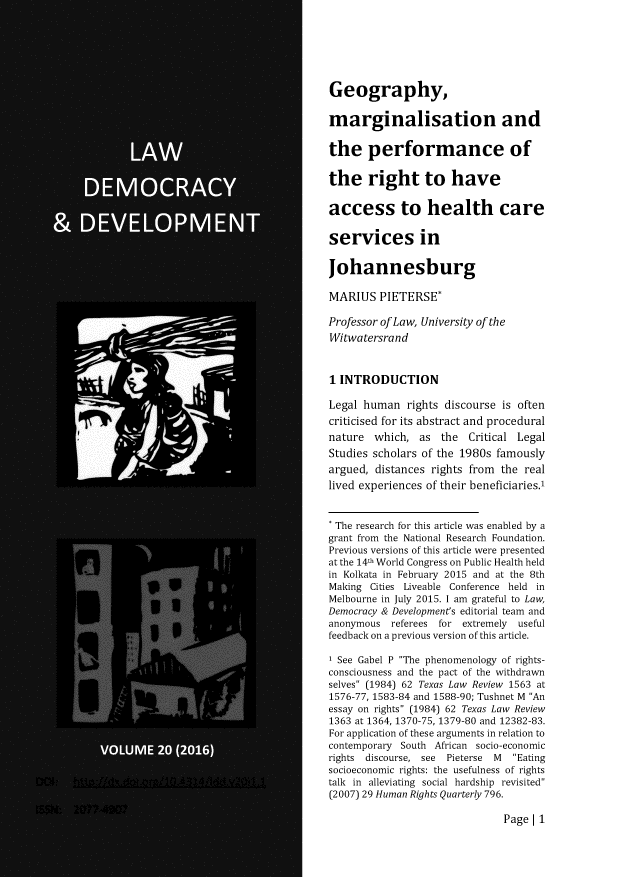 handle is hein.journals/laacydev20 and id is 1 raw text is: 






Geography,

marginalisation and


the performance of

the right to have

access to health care

services in

Johannesburg

MARIUS PIETERSE*

Professor of Law, University of the
Witwatersrand



1 INTRODUCTION

Legal human rights discourse is often
criticised for its abstract and procedural
nature which, as the Critical Legal
Studies scholars of the 1980s famously
argued, distances rights from the real
lived experiences of their beneficiaries.'


* The research for this article was enabled by a
grant from the National Research Foundation.
Previous versions of this article were presented
at the 14th World Congress on Public Health held
in Kolkata in February 2015 and at the 8th
Making Cities Liveable Conference held in
Melbourne in July 2015. I am grateful to Law,
Democracy & Development's editorial team and
anonymous referees for extremely useful
feedback on a previous version of this article.

I See Gabel P The phenomenology of rights-
consciousness and the pact of the withdrawn
selves (1984) 62 Texas Law Review 1563 at
1576-77, 1583-84 and 1588-90; Tushnet M An
essay on rights (1984) 62 Texas Law Review
1363 at 1364, 1370-75, 1379-80 and 12382-83.
For application of these arguments in relation to
contemporary South African socio-economic
rights discourse, see Pieterse  M  Eating
socioeconomic rights: the usefulness of rights
talk in alleviating social hardship revisited
(2007) 29 Human Rights Quarterly 796.


Page[ 1


