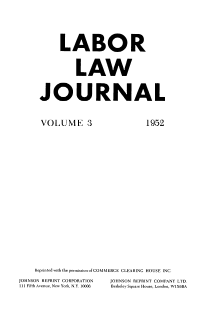 handle is hein.journals/labljo3 and id is 1 raw text is: LABOR
LAW
JOURNAL

VOLUME 3

1952

Reprinted with the permission of COMMERCE CLEARING HOUSE INC.
JOHNSON REPRINT CORPORATION              JOHNSON REPRINT COMPANY LTD.
111 Fifth Avenue, New York, N.Y. 10003   Berkeley Square House, London, W1X6BA


