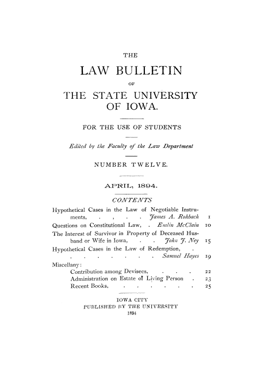 handle is hein.journals/lawbultn12 and id is 1 raw text is: THE

LAW BULLETIN
THE STATE UNIVERSITY
OF IOWA.
FOR THE USE OF STUDENTS
Ediltd by the Faculty of the Law Department
NUMBER TWELVE.
AP-RIL, 1894.
CONZTENZTS
Hypothetical Cases in the Law of Negotiable Instru-
ments,    .                Y ames A. -Rohacl i
Questions on Constitutional Law,  .Em/in MecC/ain  io
The Interest of Survivor in Property of Deceased Hus-
band or Wife in Iowa,  .        7ohuz .7. N1ey  15
Hypothetical Cases in the Law of Redemption,
*Samuel ]I-Yyes 19
Miscellany:
Contribution among Devisees,   .   .    .    22
Administration on Estate of Living Person  . 23
Recent Books,     .             .   *25
IOWA CITY
PUI3LIfHE D 13Y THE UNIVEiiRSITY
1894


