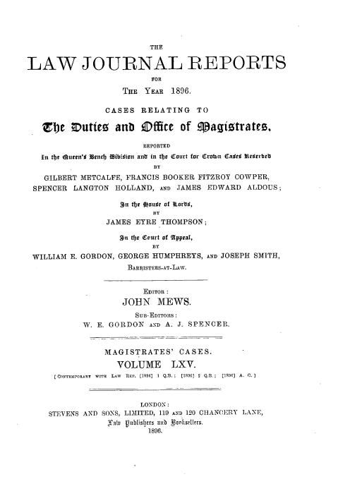 handle is hein.journals/lawjrnl348 and id is 1 raw text is: 




                         THE


LAW JOURNAL REPORTS
                         FOR

                   THE YEAR 1896.

                CASES RELATING TO

   Zbte orutite   anb Office of magiotrates

                        REPORTED
   Lin tb)e dueen'o 33ns b fflibffion antr in te Catirt for Crobin Ca#¢r f ¢strbeb
                          BY

   GILBERT METCALFE, FRANCIS BOOKER FITZROY COWPER,
 SPENCER LANGTON HOLLAND, AND JAMES EDWARD ALDOUS;

                   3n tbe Oou~r of tiarail,
                          BY
                JAMES EYRE THOMPSON;

                   Sgn t1e Court of (Appeal,
                          BY
 WILLIAM E. GORDON, GEORGE HUMPHREYS, AND JOSEPH SMITH,
                     BARRISTERS-AT-LAW.


                        EDITOR :
                   JOHN MEWS.
                      SUB-EDITORS:
           W. E. GORDON AND A. J. SPENCER.


                MAGISTRATES' CASES.

                  VOLUME LXV.
      [CONTRPORAIIY  WITH  LAW  RFP. [1896]  1 Q.B.;  [1896] 2  Q.B.;  [1896]  A. 0.



                       LONDON:
    STEVENS AND SONS, LIMITED, 119 AND 120 CHANCERY LANE,
                 .at.o   ublisbers anb  oQnhSee19.
                         1896.


