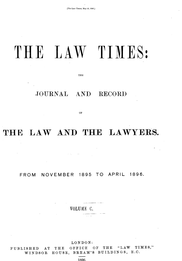 handle is hein.journals/lawtms100 and id is 1 raw text is: [The Law Times, May 23, 1896.J


THE


LA W


TIMES:


THE


JOURNAL


FROM


AND THE LAWYERS.


1895 TO


NOVEMBER


PUBLISHED AT
    WINDSOR


     VOLUIE C.






     LONDON:
 THE OFFICE OF THE
HOUSE, BREAM'S BUILD
       1896.


LAW TIMES,
INGS, E.C.


AND RECORD


THE LAW


APRIL


1896.


