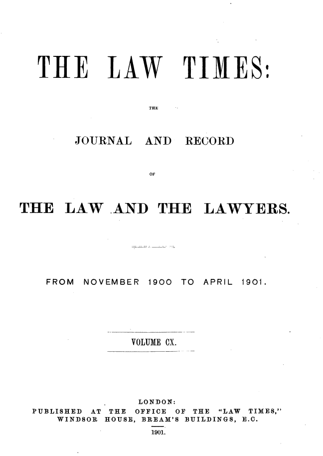 handle is hein.journals/lawtms110 and id is 1 raw text is: 







THE


LA.W


TIMES:


THE


JOURNAL


AND


RECORD


THE LAW AND THE LAWYERS.


NOVEMBER


1900 TO APRIL


VOLUME CX.


PUBLISHED AT
   WINDSOR


     LONDON:
 THE OFFICE OF THE LAW
HOUSE, BREAM'S BUILDINGS,
      1901.


TIMES,
E.C.


FROM


1901.


