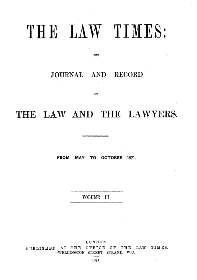 handle is hein.journals/lawtms51 and id is 1 raw text is: 




TIlE


LAW


TIMES:


THE


JOURNAL AND


RECORD


THE LAW AND THE LAWYERS.






          FROM MAY TO OCTOBER 1871.


VOLUME LI.


PUBLISHED


       LONDON:
 AT T-HE OFFICE OF THE
IWELLINGTON STREET, STRAND, W.C.
        1871.


LAW TIMES,


