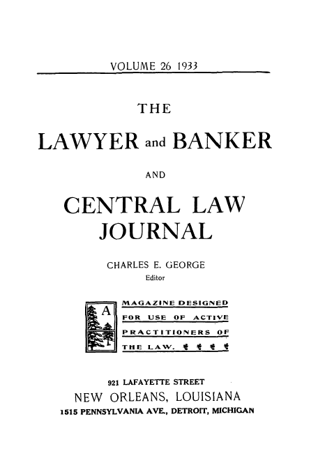 handle is hein.journals/lbancelj26 and id is 1 raw text is: VOLUME 26 1933

THE
LAWYER and BANKER
AND
CENTRAL LAW
JOURNAL
CHARLES E. GEORGE
Editor
A  MAGAZINE DESIGNED
FOR USE OF ACTIVE
PRACTITIONERS OF
THE LAW.
921 LAFAYETTE STREET
NEW ORLEANS, LOUISIANA
1515 PENNSYLVANIA AVE., DETROIT, MICHIGAN


