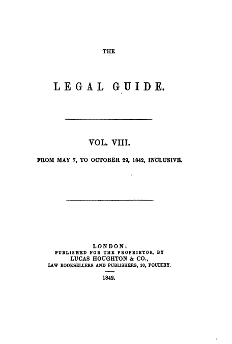 handle is hein.journals/lealgui8 and id is 1 raw text is: THE

LEGAL GUIDE.
VOL. VIII.
FROM MAY 7, TO OCTOBER 29, 1842, INCLUSIVE.
LONDON:
PUBLISHED FOR THE PROPRIETOR, BY
LUCAS HOUGHTON & CO.,
LAW BOOKSELLERS AND PUBLISHERS, 30, POULTRY.
1842.


