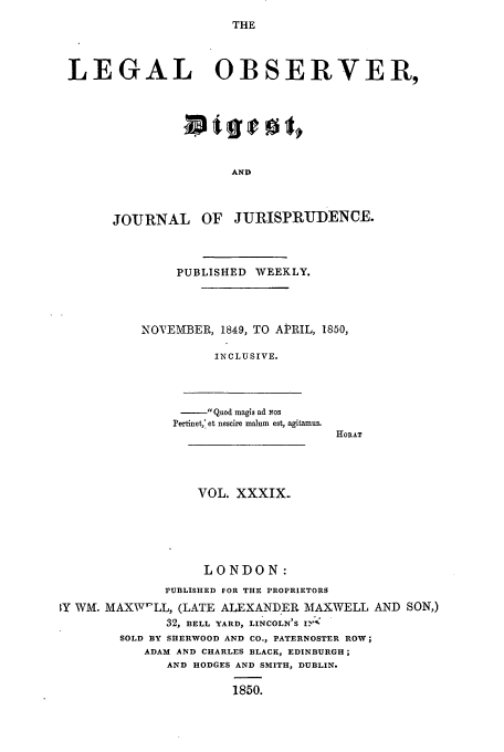 handle is hein.journals/legalob39 and id is 1 raw text is: 
THE


LEGAL OBSERVER,







                      AND



      JOjRNAL OF JURISPRUDENCE.


     PUBLISHED WEEKLY.



NOTEMBER, 1849, TO APRIL, 1850,

          INCLUSIVE.


-Quoad magis ad Yos
Pertinet,* et nescire malum est, agitamus.


HORAT


                  VOL. XXXIX.





                  LONDON:
              PUBLISHED FOR THE PROPRIETORS
1Y WML MAXWI'LL, (LATE ALEXANDER MAXWELL AND SON,)
              32, BELL YARD, LINCOLN'S IY:-
        SOLD BY SHERWOOD AND CO., PATERNOSTER ROW;
           ADAM AND CHARLES BLACK, EDINBURGH;
              AND HODGES AND SMITH, DUBLIN.

                       1850.


