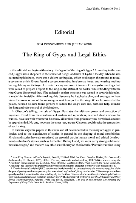 handle is hein.journals/lethics10 and id is 1 raw text is: Legal Ethics, Volume 10, No. 1

Editorial
KIM ECONOMIDES AND JULIAN WEBB
The Ring of Gyges and Legal Ethics
In this editorial we begin with a story: the legend of the ring of Gyges.I According to the leg-
end, Gyges was a shepherd in the service of King Candaules of Lydia. One day, when he was
out tending his sheep, there was a violent earthquake, which broke open the ground to reveal
a cavern in which Gyges found a corpse, entombed in a bronze horse, and wearing nothing
but a gold ring on its finger. He took the ring and wore it to one of the regular meetings that
were called to prepare a report to the king on the status of his flocks. Whilst fiddling with the
ring Gyges discovered that, if he twisted it so that the stone was turned in towards his palm,
it made him invisible. After making this discovery he hatched a plan, and arranged to have
himself chosen as one of the messengers sent to report to the king. When he arrived at the
palace, he used his new found powers to seduce the king's wife and, with her help, murder
the king and take control of the kingdom.
In Glaucon's telling, the tale of Gyges illustrates the ultimate power and attraction of
injustice. Freed from the constraints of custom and reputation, he could steal whatever he
wanted, have sex with whomever he chose, kill or free from prison anyone he wished, and not
be apprehended. No one, not even the most just, argues Glaucon, could resist the temptation
of such a ring.
In various ways the papers in this issue can all be connected to the story of Gyges in par-
ticular, and to the significance of stories in general in the shaping of moral sensibilities.
Myths and stories have always played an essential part in human moral and ethical develop-
ment-children's stories, such as Little Red Riding Hood, we know carry strong subliminal
moral messages,2 and modern day ethicists still carry on the Socratic/Platonic tradition using
1 As told by Glaucon in Plato's Republic, Book II, 2.359a-2.360d. See Plato: Complete Works (J.M. Cooper ed.)
(Indianapolis, IN, Hackett, 1997), 1000-1. The story was retold and adapted by J.R.R. Tolkien when creating the
One Ring that appears in The Lord of the Rings (Boston, Houghton Mifflin, 1967). As with the ring of Gyges, the
One Ring has the power to grant invisibility while corrupting the character of whoever is in possession of it.
2 Charles Perrault's original (1697) version was clearly intended as a precautionary tale to warn young girls of the
dangers of getting too close to predatory but smooth-talking wolves, furry or otherwise. This message was subse-
quently modified or sanitised in later re-tellings by the Brothers Grimm and others-though cf also Angela Carter's
post-freudian reclamation of the tale in her short story The Company of Wolves in The Bloody Chamber and Other
Stories (Harmondsworth, Penguin, 1981). See also B. Bettelheim, The Uses of Enchantment: The Meaning and
Importance of Fairy Tales (New York, Random House, 1976).


