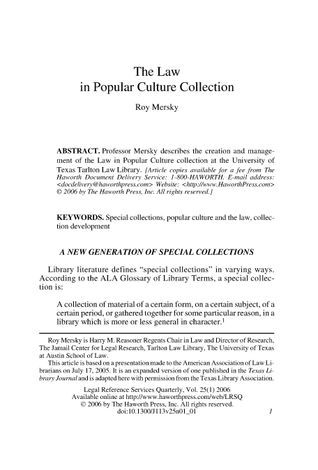 handle is hein.journals/lgrefsq25 and id is 1 raw text is: The Law
in Popular Culture Collection
Roy Mersky
ABSTRACT. Professor Mersky describes the creation and manage-
ment of the Law in Popular Culture collection at the University of
Texas Tarlton Law Library. [Article copies available for a fee from The
Haworth Document Delivery Service: 1-800-HAWORTH. E-mail address:
<docdelivery @haworthpress.com> Website: <http://www.HaworthPress.com>
@ 2006 by The Haworth Press, Inc. All rights reserved.]
KEYWORDS. Special collections, popular culture and the law, collec-
tion development
A NEW GENERATION OF SPECIAL COLLECTIONS
Library literature defines special collections in varying ways.
According to the ALA Glossary of Library Terms, a special collec-
tion is:
A collection of material of a certain form, on a certain subject, of a
certain period, or gathered together for some particular reason, in a
library which is more or less general in character.'
Roy Mersky is Harry M. Reasoner Regents Chair in Law and Director of Research,
The Jamail Center for Legal Research, Tarlton Law Library, The University of Texas
at Austin School of Law.
This article is based on a presentation made to the American Association of Law Li-
brarians on July 17, 2005. It is an expanded version of one published in the Texas Li-
brary Journal and is adapted here with permission from the Texas Library Association.
Legal Reference Services Quarterly, Vol. 25(1) 2006
Available online at http://www.haworthpress.com/web/LRSQ
@ 2006 by The Haworth Press, Inc. All rights reserved.
doi:10.1300/Jll3v25nOl 01                    1


