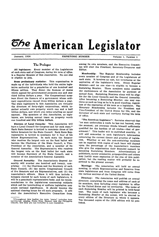 handle is hein.journals/lgsltr1 and id is 1 raw text is: Che American Legislator
January, 1926   EMBRYONIC NUMBER  Volume 1, Number 1

The Prologue
All legislators: Every member of the Legislature
of each state and of Congress, during his term of office,
is a Regular Member of this Association. No one else
is eligible to join.
Some preliminary statistics:  This organization is
made up of the individuals who hold the entire legis-
lative authority for a population of one hundred and
fifteen million.  They direct the finances of states
which expend for governmental purposes one and one-
third billion dollars a year. The Congressional mem-
bers direct the financ's of a government whose ordi-
nary expenditures exceed three billion dollars a year.
The state legislators in this Association are virtually
the directors of forty-eight corporations, which to-
gether actually own property worth one and a halt
billion dollars, and which owe debts totalling an equal
amount. The members of this Association, as legis-
lators, are levying annual taxes on property worth
one hundred and fifty billion dollars.
Election of Local Councils: This Association will
have a Local Council for Congress and for each state.*
Each State Senator is invited to nominate three of his
fellow Senators for the State Council. Each State Rep-
resentative is invited to nominate for it four of his
fellow Representatives. In each state the Senator
who receives the largest vote on the final ballot will
become the Chairman of the State Council, a Vice-
President of the Association, and a member of its
General Assembly. The Representative who receives
the largest vote on the final ballot for each state
will become Secretary of the State Council, and a
member of the Association's General Assembly.
General Assembly: The Association's General As-
sembly will number one hundred and twenty, com-
prising: (1) the Chairman and the Secretary of each
State Council, (2) the entire Congressional Council
of five Senators and six Representatives, and (3) the
Association's officers. Since it will thus include a
delegate elected by each house of each legislature, It
will be a genuinely representative body, and its recom-
mendations to the legislatures concerning subjects
which call for interlocking or uniform legislation may
attain national significance. It should become the
national clearing house for all such proposals. It will
elect the Association's Executive Committee from
*Throughout this leaflet the term state includes four
territories: Alaska, Porto Rico, Hawail, and the Phlippine
islands. but they are not included in any statistics.

among its own members, and the Executive Commit-
tee will elect the President, Secretary-Treasurer and
Editor.
3fembership:  The Regular Membership includes
every member of Congress and of the Legislature of
each state. It involves no cost, but terminates at the
expiration of the legislator's term. Every Regular
Member-and no one else-is eligible to become a
Sustaining Member. These members make possible
the maintenance of the Association by payment of
annual dues. Sustaining Members alone will be eligi-
ble for the Local Councils and the General Assembly.
After becoming a Sustaining Member, one may con-
tinue as such as long as he is In good standing, regard-
less of the expiration of his term as a legislator. The
fonorary Membership includes the President and
Vice-President of the United States for life, and the
Governor of each state and territory during his term
of office.
The American Legislator: Socrates observed that
no man undertakes a trade he has not learned, even
the meanest; yet everyone thinks himself sufficiently
qualified for the hardest of all trades-that of gov-
ernment. This leaflet will be published monthly. It
will add somewhat to each legislator's Information
concerning the current theory and practice of legisla-
tion. Whether or not the non-sustaining members
can be supplied with copies of each Issue will depend
upon the percentage of the Association's members
who give the organization their financial support by
becoming Sustaining Members.    Advertisements of
publishers, surety companies, propagandists and others
may justify some expansion of the size of this publi-
cation, but the reading matter will probably be re-
stricted to the present amount.
Meetings:  The Association will hold an annual
meeting, to which Representatives and Senators from
state legislatures and from Congress will come from
the various sections of the United States.
Directory: The Association will publish an annual
directory, containing the name and address of each of
its members, thus including every legislator in office
in the United States and its territories. The name of
each Sustaining Member will be printed in bold-faced
type. The name of each legislator who becomes a
Sustaining Member at the outset, will be starred In
every edition of the Directory in which It appears.
Ten thousand copies of the 1926 edition will be pub-
lished.


