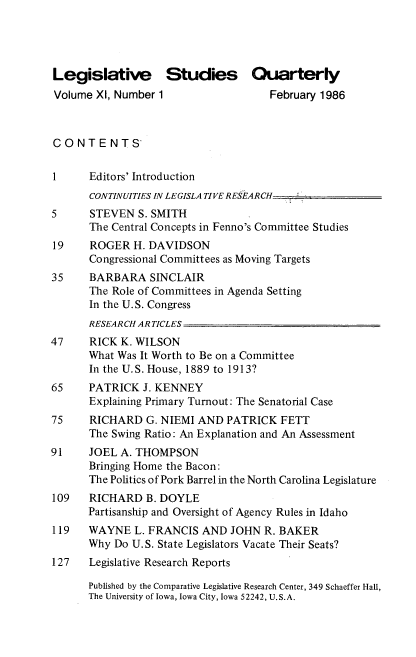 handle is hein.journals/lgvessqy11 and id is 1 raw text is: 




Legislative Studies Quarterly
Volume  XI, Number 1                 February 1986



CONTENTS-


1     Editors' Introduction
      CONTINUITIES IN LEGISLATIVE RESEARCH
5     STEVEN   S. SMITH
      The Central Concepts in Fenno's Committee Studies
19     ROGER  H. DAVIDSON
      Congressional Committees as Moving Targets
35    BARBARA SINCLAIR
      The Role of Committees in Agenda Setting
      In the U.S. Congress
      RESEARCH ARTICLES
47    RICK  K. WILSON
      What Was It Worth to Be on a Committee
      In the U.S. House, 1889 to 1913?
65    PATRICK  J. KENNEY
      Explaining Primary Turnout: The Senatorial Case
75    RICHARD   G. NIEMI AND  PATRICK  FETT
      The Swing Ratio: An Explanation and An Assessment
91    JOEL  A. THOMPSON
      Bringing Home the Bacon:
      The Politics of Pork Barrel in the North Carolina Legislature
109   RICHARD   B. DOYLE
      Partisanship and Oversight of Agency Rules in Idaho
119   WAYNE   L. FRANCIS AND  JOHN  R. BAKER
      Why  Do U.S. State Legislators Vacate Their Seats?
127   Legislative Research Reports

      Published by the Comparative Legislative Research Center, 349 Schaeffer Hall,
      The University of Iowa, Iowa City, Iowa 52242, U.S.A.


