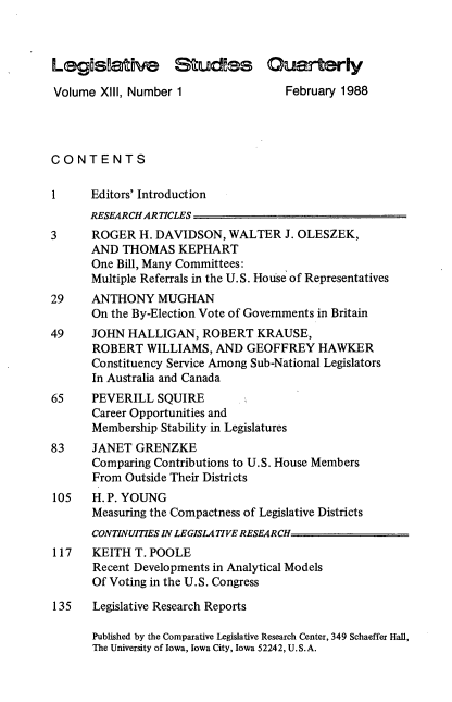 handle is hein.journals/lgvessqy13 and id is 1 raw text is: 



Legis ative Studes C                    r     ly

Volume  XIII, Number 1               February 1988




CONTENTS

1     Editors' Introduction
      RESEARCHAR TICLES
3     ROGER   H. DAVIDSON,  WALTER   J. OLESZEK,
      AND  THOMAS   KEPHART
      One Bill, Many Committees:
      Multiple Referrals in the U.S. House of Representatives
29    ANTHONY MUGHAN
      On the By-Election Vote of Governments in Britain
49    JOHN  HALLIGAN,   ROBERT  KRAUSE,
      ROBERT   WILLIAMS,  AND  GEOFFREY   HAWKER
      Constituency Service Among Sub-National Legislators
      In Australia and Canada
65    PEVERILL   SQUIRE
      Career Opportunities and
      Membership Stability in Legislatures
83    JANET  GRENZKE
      Comparing Contributions to U.S. House Members
      From  Outside Their Districts
105   H.P. YOUNG
      Measuring the Compactness of Legislative Districts
      CONTINUITIES IN LEGISLATIVE RESEARCH
117    KEITH T. POOLE
       Recent Developments in Analytical Models
       Of Voting in the U.S. Congress

135    Legislative Research Reports

       Published by the Comparative Legislative Research Center, 349 Schaeffer Hall,
       The University of Iowa, Iowa City, Iowa 52242, U.S.A.


