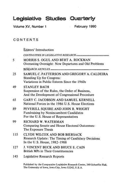 handle is hein.journals/lgvessqy15 and id is 1 raw text is: 



Legislative Studies Quarterly

Volume XV, Number  1                February 1990



C 0N  T E2NT  S


      editors' Introduction
      CONTINUITIES IN LEGISLATIVE RESEARCH
5     MORRIS  S. OGUL AND  BERT  A. ROCKMAN
      Overseeing Oversight: New Departures and Old Problems
      R$$ARCH ARTICLES
25    SAMUEL   C. PATTERSON AND  GREGORY   A. CALDEIRA
      Standing Up for Congress:
      Variations in Public Esteem Since the 1960s
49    STANLEY   BACH
      Suspension of the Rules, the Order of Business,
      And the Development of Congressional Procedure
65    GARY  C. JACOBSON  AND  SAMUEL  KERNELL
      National Forces in the 1986 U.S. House Elections
89    PEVERILL  SQUIRE  AND  JOHN  R. WRIGHT
      Fundraising by Nonincumbent Candidates
      For the U.S. House of Representatives
99    RICHARD   W. WATERMAN
      Comparing Senate and House Electoral Outcomes:
      The Exposure Thesis
115   CLYDE  WILCOX  AND  BOB  BIERSACK
      Research Update: The Timing of Candidacy Decisions
      In the U.S. House, 1982-1988
127   J. VINCENT BUCK  AND  BRUCE  E. CAIN
      British MPs in Their Constituencies
145   Legislative Research Reports

      Published by the Comparative Legislative Research Center, 349 Schaeffer Hall,
      The University of Iowa, Iowa City, Iowa 52242, U.S.A.


