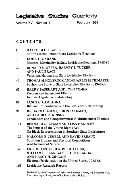 handle is hein.journals/lgvessqy16 and id is 1 raw text is: 



Legislative Studies Cuartery

Volume XVI, Number 1                February 1991




CONTENTS

1     MALCOLM   E. JEWELL
      Editor's Introduction: State Legislative Elections
7     JAMES  C. GARAND
      Electoral Marginality in State Legislative Elections, 1968-86
29    RONALD   E. WEBER, HARVEY   J. TUCKER,
      AND  PAUL  BRACE
      Vanishing Marginals in State Legislative Elections
49    THOMAS   M. HOLBROOK  AND  CHARLES  M.TIDMARCH
      Sophomore Surge in State Legislative Elections, 1968-86
65    HARRY   BASEHART   AND JOHN  COMER
      Partisan and Incumbent Effects
      In State Legislative Redistricting
81    JANET  C. CAMPAGNA
      Bias and Responsiveness in the Seat-Vote Relationship
91    RICHARD   G. NIEMI, SIMON JACKMAN,
      AND  LAURA  R. WINSKY
      Candidacies and Competitiveness in Multimember Districts
111   BERNARD   GROFMAN AND LISA HANDLEY
      The Impact of the Voting Rights Act
      On Black Representation in Southern State Legislatures
129   MALCOLM   E. JEWELL  AND DAVID  BREAUX
      Southern Primary and Electoral Competition
      And Incumbent Success
145   ERIK  W. AUSTIN, JEROME  M. CLUBB,
      WILLIAM  H. FLANIGAN,  PETER GRANDA,
      AND  NANCY  H. ZINGALE
      Electoral Participation in the United States, 1968-86
165   Legislative Research Reports

      Published by the Comparative Legislative Research Center, 349 Schaeffer Hall,
      The University of Iowa, Iowa City, Iowa 52242, U.S.A.


