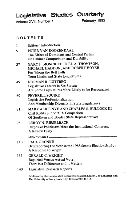 handle is hein.journals/lgvessqy17 and id is 1 raw text is: 


Legislative Studies Quarterly
Volume XVII, Number 1                February 1992



CONTENTS

1      Editors' Introduction
5      PETER  VAN ROOZENDAAL
       The Effect of Dominant and Central Parties
       On Cabinet Composition and Durability
37     GARY  F. MONCRIEF,  JOEL  A. THOMPSON,
       MICHAEL  HADDON,   AND  ROBERT   HOYER
       For Whom the Bell Tolls:
       Term Limits and State Legislatures
49     NORMAN   R. LUTTBEG
       Legislative Careers in Six States:
       Are Some Legislatures More Likely to be Responsive?
69     PEVERILL  SQUIRE
       Legislative Professionalization
       And Membership Diversity in State Legislatures
81     MARY   ALICE NYE  AND  CHARLES  S. BULLOCK   III
       Civil Rights Support: A Comparison
       Of Southern and Border State Representatives
 95    LEROY  N. RIESELBACH
       Purposive Politicians Meet the Institutional Congress:
       A Review Essay
       CONTROVERSY
 113   PAUL  GRONKE
       Overreporting the Vote in the 1988 Senate Election Study:
       A Response to Wright
 131   GERALD   C. WRIGHT
       Reported Versus Actual Vote:
       There is a Difference and it Matters
 143   Legislative Research Reports

       Published by the Comparative Legislative Research Center, 349 Schaeffer Hall,
       The University of Iowa, Iowa City, Iowa 52242, U.S.A.


