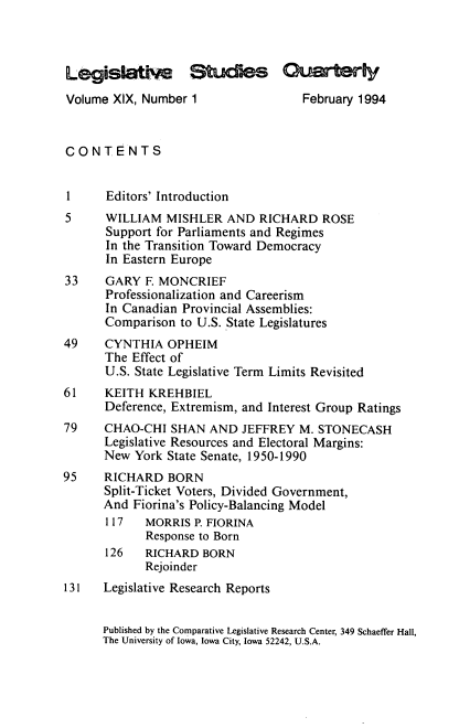 handle is hein.journals/lgvessqy19 and id is 1 raw text is: 



LegisWAiSm Sdes Guately
Volume  XIX, Number 1               February 1994


CONTENTS


1     Editors' Introduction
5     WILLIAM   MISHLER  AND  RICHARD  ROSE
      Support for Parliaments and Regimes
      In the Transition Toward Democracy
      In Eastern Europe
33    GARY  F MONCRIEF
      Professionalization and Careerism
      In Canadian Provincial Assemblies:
      Comparison  to U.S. State Legislatures
49    CYNTHIA   OPHEIM
      The Effect of
      U.S. State Legislative Term Limits Revisited
61    KEITH  KREHBIEL
      Deference, Extremism, and Interest Group Ratings
79    CHAO-CHI  SHAN  AND  JEFFREY  M. STONECASH
      Legislative Resources and Electoral Margins:
      New  York State Senate, 1950-1990
95    RICHARD   BORN
      Split-Ticket Voters, Divided Government,
      And  Fiorina's Policy-Balancing Model
      117   MORRIS  P. FIORINA
            Response to Born
      126   RICHARD  BORN
            Rejoinder
131   Legislative Research Reports


      Published by the Comparative Legislative Research Center, 349 Schaeffer Hall,
      The University of Iowa, Iowa City, Iowa 52242, U.S.A.


