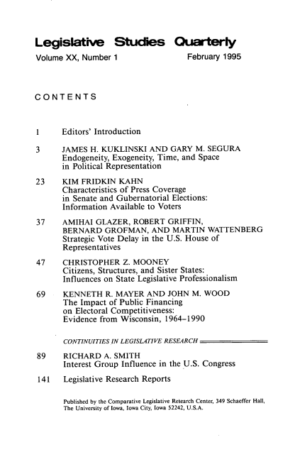 handle is hein.journals/lgvessqy20 and id is 1 raw text is: 



Legislative Studies Quarterly
Volume XX, Number  1                February 1995



CONTENTS



1     Editors' Introduction

3     JAMES  H. KUKLINSKI  AND  GARY  M. SEGURA
      Endogeneity, Exogeneity, Time, and Space
      in Political Representation
23    KIM  FRIDKIN  KAHN
      Characteristics of Press Coverage
      in Senate and Gubernatorial Elections:
      Information Available to Voters
37     AMIHAI GLAZER,  ROBERT   GRIFFIN,
       BERNARD   GROFMAN,   AND  MARTIN  WATTENBERG
       Strategic Vote Delay in the U.S. House of
       Representatives
47     CHRISTOPHER   Z. MOONEY
       Citizens, Structures, and Sister States:
       Influences on State Legislative Professionalism
69     KENNETH   R. MAYER  AND  JOHN M. WOOD
       The Impact of Public Financing
       on Electoral Competitiveness:
       Evidence from Wisconsin, 1964-1990

       CONTINUITIES IN LEGISLATIVE RESEARCH
 89    RICHARD  A. SMITH
       Interest Group Influence in the U.S. Congress
 141   Legislative Research Reports

       Published by the Comparative Legislative Research Center, 349 Schaeffer Hall,
       The University of Iowa, Iowa City, Iowa 52242, U.S.A.


