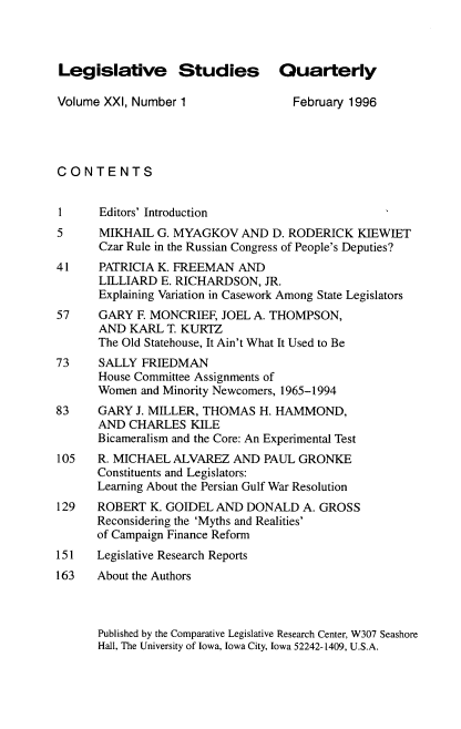 handle is hein.journals/lgvessqy21 and id is 1 raw text is: 



Legislative Studies Quarterly

Volume XXI, Number 1                February 1996




CONTENTS


1      Editors' Introduction
5     MIKHAIL  G. MYAGKOV   AND  D. RODERICK  KIEWIET
      Czar Rule in the Russian Congress of People's Deputies?
41    PATRICIA K. FREEMAN   AND
      LILLIARD  E. RICHARDSON,  JR.
      Explaining Variation in Casework Among State Legislators
57    GARY  F. MONCRIEF, JOEL A. THOMPSON,
      AND  KARL  T. KURTZ
      The Old Statehouse, It Ain't What It Used to Be
73    SALLY  FRIEDMAN
      House Committee Assignments of
      Women  and Minority Newcomers, 1965-1994
83    GARY  J. MILLER, THOMAS  H. HAMMOND,
      AND  CHARLES  KILE
      Bicameralism and the Core: An Experimental Test
105   R. MICHAEL  ALVAREZ  AND  PAUL GRONKE
      Constituents and Legislators:
      Learning About the Persian Gulf War Resolution
129   ROBERT  K. GOIDEL AND  DONALD  A. GROSS
      Reconsidering the 'Myths and Realities'
      of Campaign Finance Reform
151   Legislative Research Reports
163   About the Authors


Published by the Comparative Legislative Research Center, W307 Seashore
Hall, The University of Iowa, Iowa City, Iowa 52242-1409, U.S.A.


