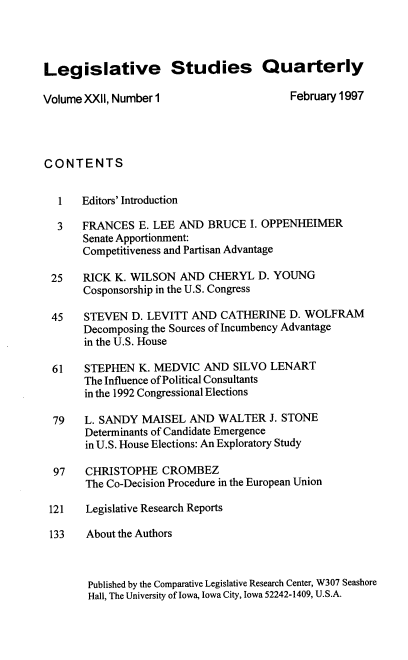 handle is hein.journals/lgvessqy22 and id is 1 raw text is: 




Legislative Studies Quarterly

Volume XXII, Number 1                     February 1997




CONTENTS


   1   Editors' Introduction

   3   FRANCES  E. LEE AND  BRUCE  I. OPPENHEIMER
       Senate Apportionment:
       Competitiveness and Partisan Advantage

 25    RICK K. WILSON  AND  CHERYL  D. YOUNG
       Cosponsorship in the U.S. Congress

 45    STEVEN  D. LEVITT AND  CATHERINE   D. WOLFRAM
       Decomposing the Sources of Incumbency Advantage
       in the U.S. House

  61   STEPHEN  K. MEDVIC  AND  SILVO LENART
       The Influence of Political Consultants
       in the 1992 Congressional Elections

  79   L. SANDY  MAISEL  AND  WALTER  J. STONE
       Determinants of Candidate Emergence
       in U.S. House Elections: An Exploratory Study

  97   CHRISTOPHE   CROMBEZ
       The Co-Decision Procedure in the European Union

 121   Legislative Research Reports

 133   About the Authors



        Published by the Comparative Legislative Research Center, W307 Seashore
        Hall, The University of Iowa, Iowa City, Iowa 52242-1409, U.S.A.


