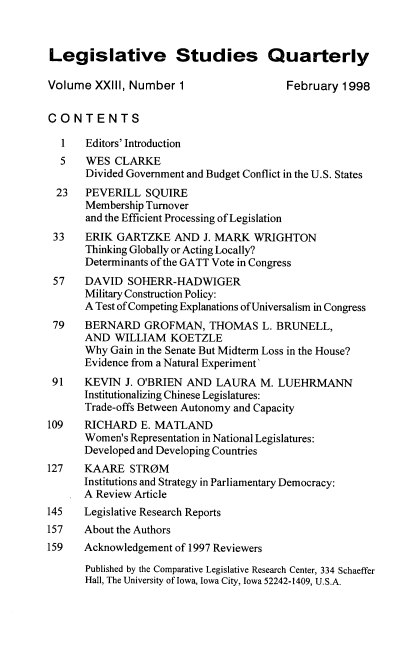 handle is hein.journals/lgvessqy23 and id is 1 raw text is: 



Legislative Studies Quarterly

Volume  XXIII, Number  1                 February  1998


CONTENTS

  1    Editors' Introduction
  5    WES  CLARKE
       Divided Government and Budget Conflict in the U.S. States
  23   PEVERILL  SQUIRE
       Membership Turnover
       and the Efficient Processing of Legislation
 33    ERIK GARTZKE   AND  J. MARK  WRIGHTON
       Thinking Globally or Acting Locally?
       Determinants of the GATT Vote in Congress
 57   DAVID   SOHERR-HADWIGER
      Military Construction Policy:
      A Test of Competing Explanations of Universalism in Congress
 79   BERNARD GROFMAN, THOMAS L. BRUNELL,
      AND   WILLIAM  KOETZLE
      Why  Gain in the Senate But Midterm Loss in the House?
      Evidence from a Natural Experiment'
 91   KEVIN  J. O'BRIEN AND  LAURA   M. LUEHRMANN
      Institutionalizing Chinese Legislatures:
      Trade-offs Between Autonomy and Capacity
109   RICHARD   E. MATLAND
      Women's Representation in National Legislatures:
      Developed and Developing Countries
127   KAARE   STROM
      Institutions and Strategy in Parliamentary Democracy:
      A Review Article
145   Legislative Research Reports
157   About the Authors
159   Acknowledgement of 1997 Reviewers

      Published by the Comparative Legislative Research Center, 334 Schaeffer
      Hall, The University of Iowa, Iowa City, Iowa 52242-1409, U.S.A.


