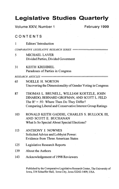 handle is hein.journals/lgvessqy24 and id is 1 raw text is: 



Legislative Studies Quarterly

Volume  XXIV, Number  1                 February  1999


CONTENTS

1      Editors' Introduction
COMPARATIVE LEGISLATIVE RESEARCH SERIES
5      MICHAEL  LAVER
       Divided Parties, Divided Goverment

31    KEITH  KREHBIEL
      Paradoxes of Parties in Congress
RESEARCH ARTICLES
65    NOELLE   H. NORTON
      Uncovering the Dimensionality of Gender Voting in Congress

87    THOMAS   L. BRUNELL,  WILLIAM  KOETZLE,  JOHN
      DINARDO,  BERNARD  GROFMAN,  AND  SCOTT L. FELD
      The R2= .93: Where Then Do They Differ?
      Comparing Liberal and Conservative Interest Group Ratings

103   RONALD   KEITH  GADDIE, CHARLES   S. BULLOCK  III,
      AND   SCOTT E. BUCHANAN
      What Is So Special About Special Elections?

113   ANTHONY J.   NOWNES
      Solicited Advice and Lobbyist Power:
      Evidence from Three American States

125   Legislative Research Reports
139   About the Authors
143   Acknowledgement of 1998 Reviewers


       Published by the Comparative Legislative Research Center, The University of
       Iowa, 334 Schaeffer Hall, Iowa City, Iowa 52242-1409, USA.


