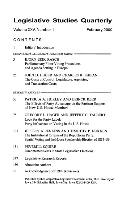 handle is hein.journals/lgvessqy25 and id is 1 raw text is: 




Legislative Studies Quarterly

Volume  XXV,  Number  1                   February  2000


CONTENTS

1      Editors' Introduction
COMPARATIVE LEGISLATIVE RESEARCH SERIES
3      BJORN  ERIK RASCH
       Parliamentary Floor Voting Procedures
       and Agenda Setting in Europe

25     JOHN  D. HUBER  AND  CHARLES   R. SHIPAN
       The Costs of Control: Legislators, Agencies,
       and Transaction Costs

RESEARCH ARTICLES

53     PATRICIA  A. HURLEY  AND   BRINCK  KERR
       The Effects of Party Advantage on the Partisan Support
       of New U.S. House Members

75     GREGORY   L. HAGER  AND  JEFFERY  C. TALBERT
       Look for the Party Label:
       Party Influences on Voting in the U.S. House

101    JEFFERY  A. JENKINS AND   TIMOTHY   P. NOKKEN
       The Institutional Origins of the Republican Party:
       Spatial Voting and the House Speakership Election of 1855-56

131    PEVERILL  SQUIRE
       Uncontested Seats in State Legislative Elections

147    Legislative Research Reports
159    About the Authors
161    Acknowledgement of 1999 Reviewers

       Published by the Comparative Legislative Research Center, The University of
       Iowa, 334 Schaeffer Hall, Iowa City, Iowa 52242-1409, USA.


