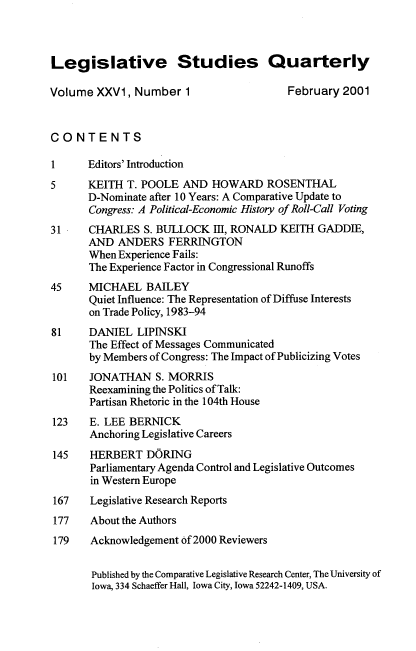 handle is hein.journals/lgvessqy26 and id is 1 raw text is: 



Legislative Studies Quarterly

Volume  XXV1,  Number  1                 February 2001



CONTENTS

1      Editors' Introduction
5      KEITH T. POOLE  AND  HOWARD   ROSENTHAL
       D-Nominate after 10 Years: A Comparative Update to
       Congress: A Political-Economic History of Roll-Call Voting
31     CHARLES  S. BULLOCK  III, RONALD KEITH GADDIE,
       AND  ANDERS  FERRINGTON
       When Experience Fails:
       The Experience Factor in Congressional Runoffs
45     MICHAEL   BAILEY
       Quiet Influence: The Representation of Diffuse Interests
       on Trade Policy, 1983-94
81     DANIEL  LIPINSKI
       The Effect of Messages Communicated
       by Members of Congress: The Impact of Publicizing Votes
101    JONATHAN   S. MORRIS
       Reexamining the Politics of Talk:
       Partisan Rhetoric in the 104th House
123    E. LEE BERNICK
       Anchoring Legislative Careers
145    HERBERT   DORING
       Parliamentary Agenda Control and Legislative Outcomes
       in Western Europe
 167   Legislative Research Reports
 177   About the Authors
 179   Acknowledgement of 2000 Reviewers


       Published by the Comparative Legislative Research Center, The University of
       Iowa, 334 Schaeffer Hall, Iowa City, Iowa 52242-1409, USA.


