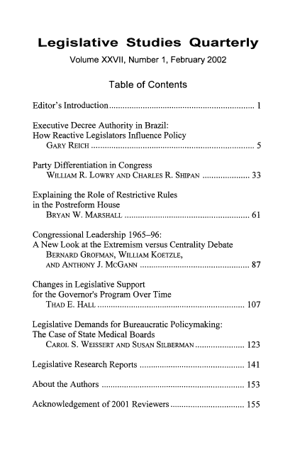 handle is hein.journals/lgvessqy27 and id is 1 raw text is: 



Legislative Studies Quarterly

         Volume XXVII, Number 1, February 2002


                  Table of Contents

Editor's Introduction.............................................................  1

Executive Decree Authority in Brazil:
How  Reactive Legislators Influence Policy
   G ARY R EICH ...................................................................... 5

Party Differentiation in Congress
   WILLIAM R. LowRY AND CHARLEs R. SmPAN .................. 33

Explaining the Role of Restrictive Rules
in the Postreform House
   BRYAN W . M ARSHALL ..................................................... 61

Congressional Leadership 1965-96:
A New  Look at the Extremism versus Centrality Debate
   BERNARD GROFMAN, WILLIAM KOETZLE,
   AND ANTHONY J. McGANN ............................................ 87

Changes in Legislative Support
for the Governor's Program Over Time
   THAD E. HALL .................................................................. 107

Legislative Demands for Bureaucratic Policymaking:
The Case of State Medical Boards
   CAROL S. WEISSERT AND SUSAN SILBERMAN...................... 123

Legislative Research Reports ............................................... 141

About the Authors ................................................................ 153

Acknowledgement of 2001 Reviewers ................................. 155


