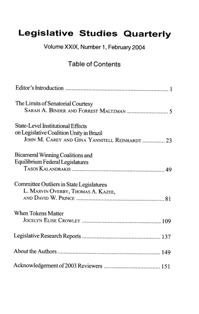 handle is hein.journals/lgvessqy29 and id is 1 raw text is: 



  Legislative Studies Quarterly

           Volume XXIX, Number 1, February 2004


                   Table  of Contents



 Editor's Introduction  ...............................................................  1

 The Limits of Senatorial Courtesy
    SARAH A. BINDER AND FORREsT MALTZMAN ........................... 5

 State-Level Institutional Effects
 on Legislative Coalition Unity in Brazil
    JOHN M. CAREY AND GINA YANNITELL REINHARDT ............... 23

Bicameral Winning Coalitions and
Equilibrium Federal Legislatures
    TAsos KALANDRAKIS .........................................................  49

Committee Outliers in State Legislatures
    L. MARvIN OvERBY, THOMAS A. KAZEE,
    AND DAVID W. PRINCE .......................................................... 81

When  Tokens Matter
   JOCELYN ELISE CROWLEY .................................................... 109

Legislative Research Reports .................................................... 137

About the Authors .................................................................... 149

Acknowledgement of 2003 Reviewers ..................................... 151


