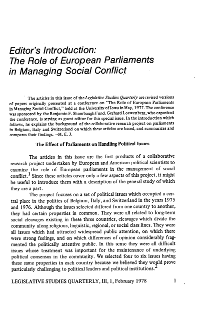 handle is hein.journals/lgvessqy3 and id is 1 raw text is: 







Editor's Introduction:

The Role of European Parliaments

in   Managing Social Conflict



        The articles in this issue of the Legislative Studies Quarterly are revised versions
of papers originally presented at a conference on The Role of European Parliaments
in Managing Social Conflict, held at the University of Iowa in May, 1977. The conference
was sponsored by the Benjamin F. Shambaugh Fund. Gerhard Loewenberg, who organized
the conference, is serving as guest editor for this special issue. In the introduction which
follows, he explains the background of the collaborative research project on-parliaments
in Belgium, Italy and Switzerland on which these articles are based, and summarizes and
compares their findings. -M. E. J.

            The Effect of Parliaments on Handling Political Issues

         The  articles in this issue are the first products of a collaborative
 research project undertaken by European and American political scientists to
 examine  the role of  European  parliaments in the management   of  social
 conflict.1 Since these articles cover only a few aspects of this project, it might
 be useful to introduce them with a description of the general study of which
 they are a part.
         The  project focuses on a set of political issues which occupied a cen-
 tral place in the politics of Belgium, Italy, and Switzerland in the years 1975
 and 1976. Although  the issues selected differed from one country to another,
 they had certain properties in common.  They were  all related to long-term
 social cleavages existing in these three countries, cleavages which divide the
 community  along religious, linguistic, regional, or social class lines. They were
 all issues which had attracted widespread public attention, on which there
 were strong feelings, and on which differences of opinion considerably frag-
 mented  the politically attentive public. In this sense they were all difficult
 issues whose treatment  was important  for the maintenance  of underlying
 political consensus in the community. We  selected four to six issues having
 these same properties in each country because we believed they would prove
 particularly challenging to political leaders and political institutions.2


LEGISLATIVE STUDIES QUARTERLY, III, 1, February 1978


1


