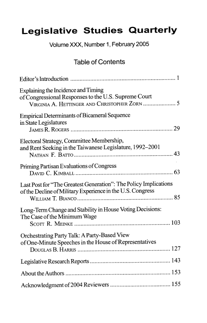 handle is hein.journals/lgvessqy30 and id is 1 raw text is: 



Legislative Studies Quarterly

           Volume XXX, Number  1, February 2005

                   Table of Contents

Editor's Introduction  ...............................................................  1

Explaining the Incidence and Timing
of Congressional Responses to the U.S. Supreme Court
   VIRGINIA A. HETTINGER AND CHRISTOPHER ZORN .................. 5

Empirical Determinants of Bicameral Sequence
in State Legislatures
   JAMEs R . ROGERS ................................................ .......... . 29

Electoral Strategy, Committee Membership,
and Rent Seeking in the Taiwanese Legislature, 1992-2001
   NATHAN  F. BATrO ............................43

Priming Partisan Evaluations of Congress
    DAvID C. K VBALL .....................................................  63

Last Post for The Greatest Generation: The Policy Implications
of the Decline of Military Experience in the U.S. Congress
    W ILLAM T. BIANCO..................................... .. ............85

Long-Term Change and Stability in House Voting Decisions:
The Case of the Minimum Wage
    ScoTr R. M EINxE ............................................... ....... 103

Orchestrating Party Talk: A Party-Based View
of One-Minute Speeches in the House of Representatives
    DOUGLAS B. HARRIS ............................................. ......... 127

Legislative Research Reports .................................................... 143

About the Authors ....................................................................153

Acknowledgment  of 2004 Reviewers ....................................... 155


