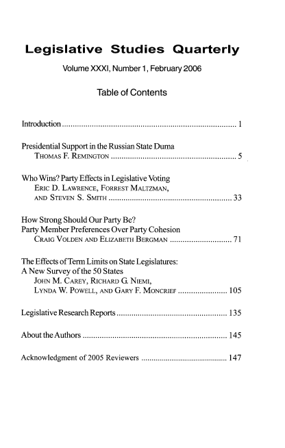 handle is hein.journals/lgvessqy31 and id is 1 raw text is: 




Legislative Studies Quarterly

          Volume XXXI, Number 1, February 2006


                   Table of Contents


Introduction ..............................................................................  1

Presidential Support in the Russian State Duma
   THOMAS F. REMINGTON ........................................................ 5

Who Wins? Party Effects in Legislative Voting
   ERIC D. LAWRENCE, FORREST MALTZMAN,
   AND STEVEN S. SMITH ......................................................  33

How  Strong Should Our Party Be?
Party Member Preferences Over Party Cohesion
   CRAIG VOLDEN AND ELIZABETH BERGMAN .......................... 71

The Effects of Term Limits on State Legislatures:
A New Survey of the 50 States
   JOHN M. CAREY, RICHARD G. NIEMI,
   LYNDA W. POWELL, AND GARY F. MONCRIEF ....................... 105

Legislative Research Reports .................................................... 135

About the Authors .................................................................... 145

Acknowledgment of 2005 Reviewers ........................................... 147


