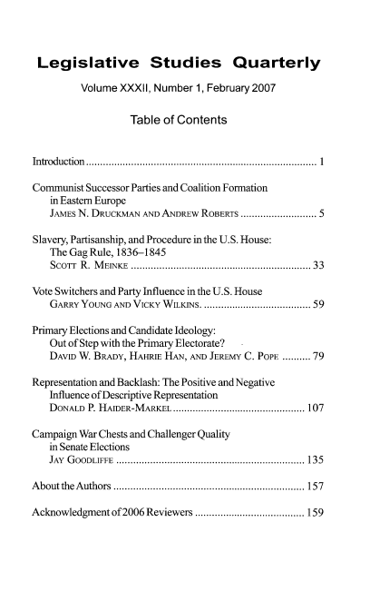 handle is hein.journals/lgvessqy32 and id is 1 raw text is: 



Legislative Studies Quarterly

         Volume  XXXII, Number 1, February 2007


                   Table of Contents


Introduction ..............................................................................  1

Communist Successor Parties and Coalition Formation
   in Eastern Europe
   JAMES N. DRUCKMAN AND ANDREW ROBERTS ........................... 5

Slavery, Partisanship, and Procedure in the U.S. House:
   The Gag Rule, 1836-1845
   SCor  R . M EINKE ............................................................. 33

Vote Switchers and Party Influence in the U.S. House
   GARRY YOUNG AND VICKY WILKINS. .................................. 59

Primary Elections and Candidate Ideology:
   Out of Step with the Primary Electorate?
   DAVID W. BRADY, HAHRIE HAN, AND JEREMY C. POPE .......... 79

Representation and Backlash: The Positive and Negative
   Influence of Descriptive Representation
   DONALD  P. HAIDER-MARKEL ............................................... 107

Campaign War Chests and Challenger Quality
   in Senate Elections
   JAY GOODLIFFE ................................................................... 135

About the Authors .................................................................... 157

Acknowledgment of 2006 Reviewers ....................................... 159


