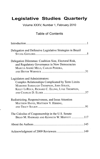 handle is hein.journals/lgvessqy35 and id is 1 raw text is: 




Legislative Studies Quarterly

        Volume XXXV,  Number 1, February 2010


                 Table  of Contents


Introduction................................................................................1

Delegation and Defensive Legislative Strategies in Brazil
   SYLvIA GAYLORD....................................................................5

Delegation Dilemmas: Coalition Size, Electoral Risk,
   and Regulatory Governance in New Democracies
   MARCUS ANDRE MELO, CARLOS PEREIRA,
   AND HEITOR WERNECK .........................................................3 1

Legislators and Administrators:
   Complex Relationships Complicated by Term Limits
   MARJORIE SARBAUGH-THOMPSON, JOHN STRATE,
   KELLY LEROUx, RICHARD C. ELLING, LYKE THOMPSON,
   AND CHARLES D. ELDER .......................................................57

Redistricting, Responsiveness, and Issue Attention
   MATTHEW HAYES, MATTHEW V. HIBBING,
   AND TRACY SULKIN ..............................................................91

The Calculus of Cosponsorship in the U.S. Senate
   BRIAN M. HARWARD AND KENNETH W. MOFFETT ................117

About the Authors..................................................................145

Acknowledgment of 2009 Reviewers....................................149


