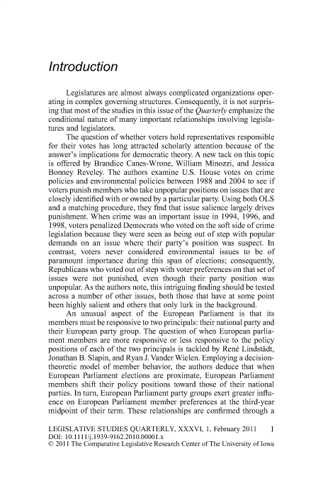 handle is hein.journals/lgvessqy36 and id is 1 raw text is: 






Introduction


     Legislatures are almost always complicated organizations oper-
ating in complex governing structures. Consequently, it is not surpris-
ing that most of the studies in this issue of the Quarterly emphasize the
conditional nature of many important relationships involving legisla-
tures and legislators.
     The question of whether voters hold representatives responsible
for their votes has long attracted scholarly attention because of the
answer's implications for democratic theory. A new tack on this topic
is offered by Brandice Canes-Wrone, William Minozzi, and  Jessica
Bonney  Reveley. The authors examine  U.S. House  votes on crime
policies and environmental policies between 1988 and 2004 to see if
voters punish members who take unpopular positions on issues that are
closely identified with or owned by a particular party. Using both OLS
and a matching procedure, they find that issue salience largely drives
punishment. When  crime was an important issue in 1994, 1996, and
1998, voters penalized Democrats who voted on the soft side of crime
legislation because they were seen as being out of step with popular
demands  on  an issue where their party's position was suspect. In
contrast, voters never considered environmental issues to be  of
paramount  importance during this span of elections; consequently,
Republicans who voted out of step with voter preferences on that set of
issues were  not punished, even though  their party position was
unpopular. As the authors note, this intriguing finding should be tested
across a number of other issues, both those that have at some point
been highly salient and others that only lurk in the background.
     An  unusual  aspect of the European   Parliament is that its
members  must be responsive to two principals: their national party and
their European party group. The question of when European parlia-
ment members   are more responsive or less responsive to the policy
positions of each of the two principals is tackled by Ren6 Lindst dt,
Jonathan B. Slapin, and Ryan J. Vander Wielen. Employing a decision-
theoretic model of member  behavior, the authors deduce that when
European  Parliament elections are proximate, European Parliament
members  shift their policy positions toward those of their national
parties. In turn, European Parliament party groups exert greater influ-
ence on European  Parliament member  preferences at the third-year
midpoint of their term. These relationships are confirmed through a

LEGISLATIVE   STUDIES  QUARTERLY, XXXVI, 1, February   2011    1
DOI: 10.1111/j.1939-9162.2010.00001.x
© 2011 The Comparative Legislative Research Center of The University of Iowa


