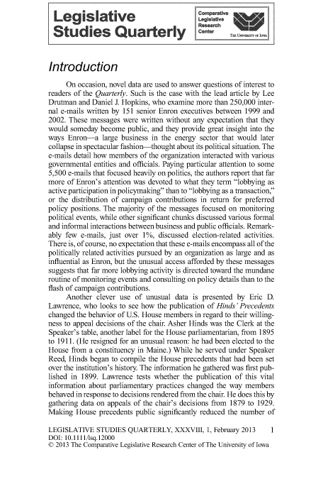 handle is hein.journals/lgvessqy38 and id is 1 raw text is: 
  Legislative                               Comparative
                    ®                       Researnh
  Studies Quaerly                            ete



Introduction

     On  occasion, novel data are used to answer questions of interest to
readers of the Quarterly. Such is the case with the lead article by Lee
Drutman  and Daniel J. Hopkins, who examine more than 250,000 inter-
nal e-mails written by 151 senior Enron executives between 1999 and
2002. These messages  were written without any expectation that they
would  someday become  public, and they provide great insight into the
ways  Enron-a   large business in the energy sector that would later
collapse in spectacular fashion-thought about its political situation. The
e-mails detail how members of the organization interacted with various
governmental entities and officials. Paying particular attention to some
5,500 e-mails that focused heavily on politics, the authors report that far
more  of Enron's attention was devoted to what they term lobbying as
active participation in policymaking than to lobbying as a transaction,
or the distribution of campaign contributions in return for preferred
policy positions. The majority of the messages focused on monitoring
political events, while other significant chunks discussed various formal
and informal interactions between business and public officials. Remark-
ably few  e-mails, just over 1%, discussed election-related activities.
There is, of course, no expectation that these e-mails encompass all of the
politically related activities pursued by an organization as large and as
influential as Enron, but the unusual access afforded by these messages
suggests that far more lobbying activity is directed toward the mundane
routine of monitoring events and consulting on policy details than to the
flash of campaign contributions.
     Another  clever use  of unusual data is presented by  Eric D.
Lawrence, who  looks to see how the publication of Hinds' Precedents
changed the behavior of U.S. House members in regard to their willing-
ness to appeal decisions of the chair. Asher Hinds was the Clerk at the
Speaker's table, another label for the House parliamentarian, from 1895
to 1911. (He resigned for an unusual reason: he had been elected to the
House  from a constituency in Maine.) While he served under Speaker
Reed, Hinds began  to compile the House precedents that had been set
over the institution's history. The information he gathered was first pub-
lished in 1899. Lawrence  tests whether the publication of this vital
information about parliamentary practices changed the way members
behaved in response to decisions rendered from the chair. He does this by
gathering data on appeals of the chair's decisions from 1879 to 1929.
Making  House  precedents public significantly reduced the number of

LEGISLATIVE   STUDIES  QUARTERLY, XXXVIII, 1, February   2013    1
DOI: 10.1111/lsq.12000
© 2013 The Comparative Legislative Research Center of The University of Iowa


