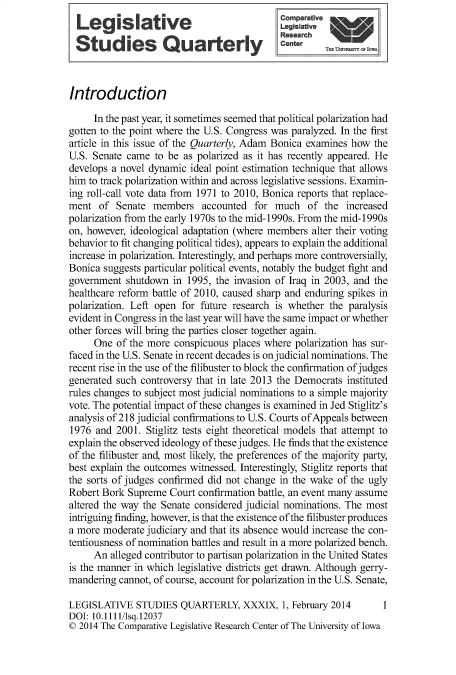 handle is hein.journals/lgvessqy39 and id is 1 raw text is:                    ®   - °Comparative
  Legislative                               Le'   fv
  Studies Quarterly                                          Oesea




Introduction

     In the past year, it sometimes seemed that political polarization had
gotten to the point where the U.S. Congress was paralyzed. In the first
article in this issue of the Quarterly, Adam Bonica examines how the
U.S. Senate came  to be as polarized as it has recently appeared. He
develops a novel dynamic ideal point estimation technique that allows
him to track polarization within and across legislative sessions. Examin-
ing roll-call vote data from 1971 to 2010, Bonica reports that replace-
ment  of  Senate  members   accounted  for much   of the  increased
polarization from the early 1970s to the mid-1990s. From the mid-1990s
on, however, ideological adaptation (where members alter their voting
behavior to fit changing political tides), appears to explain the additional
increase in polarization. Interestingly, and perhaps more controversially,
Bonica suggests particular political events, notably the budget fight and
government  shutdown  in 1995, the invasion of Iraq in 2003, and the
healthcare reform battle of 2010, caused sharp and enduring spikes in
polarization. Left open for future research is whether the paralysis
evident in Congress in the last year will have the same impact or whether
other forces will bring the parties closer together again.
     One  of the more conspicuous places where polarization has sur-
faced in the U.S. Senate in recent decades is on judicial nominations. The
recent rise in the use of the filibuster to block the confirmation of judges
generated such controversy that in late 2013 the Democrats instituted
rules changes to subject most judicial nominations to a simple majority
vote. The potential impact of these changes is examined in Jed Stiglitz's
analysis of 218 judicial confirmations to U.S. Courts of Appeals between
1976  and 2001. Stiglitz tests eight theoretical models that attempt to
explain the observed ideology of these judges. He finds that the existence
of the filibuster and, most likely, the preferences of the majority party,
best explain the outcomes witnessed. Interestingly, Stiglitz reports that
the sorts of judges confirmed did not change in the wake of the ugly
Robert Bork Supreme  Court confirmation battle, an event many assume
altered the way the Senate considered judicial nominations. The most
intriguing finding, however, is that the existence of the filibuster produces
a more moderate judiciary and that its absence would increase the con-
tentiousness of nomination battles and result in a more polarized bench.
     An  alleged contributor to partisan polarization in the United States
is the manner in which legislative districts get drawn. Although gerry-
mandering  cannot, of course, account for polarization in the U.S. Senate,

LEGISLATIVE   STUDIES  QUARTERLY,   XXXIX,  1, February 2014           1
DOI: 10.1111/lsq.12037
© 2014 The Comparative Legislative Research Center of The University of Iowa


