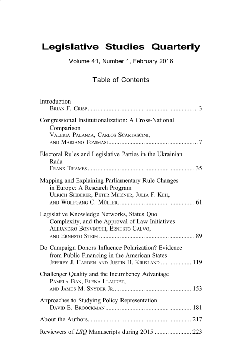 handle is hein.journals/lgvessqy41 and id is 1 raw text is: 





Legislative Studies Quarterly

          Volume 41, Number  1, February 2016


                  Table of Contents


Introduction
   BRIAN F. CRISP..................................................................... 3

Congressional Institutionalization: A Cross-National
   Comparison
   VALERIA PALANZA, CARLOS SCARTASCINI,
   AND M ARIANO TOMMASI......................................................  7

Electoral Rules and Legislative Parties in the Ukrainian
   Rada
   FRANK T HAM ES .................................................................. 35

Mapping and Explaining Parliamentary Rule Changes
   in Europe: A Research Program
   ULRICH SIEBERER, PETER MEINER, JULIA F. KEH,
   AND WOLFGANG  C. MQLLER................................................ 61

Legislative Knowledge Networks, Status Quo
   Complexity, and the Approval of Law Initiatives
   ALEJANDRO BONVECCHI, ERNESTO CALVO,
   AND ERNESTO STEIN ........................................................... 89

Do Campaign  Donors Influence Polarization? Evidence
   from Public Financing in the American States
   JEFFREY J. HARDEN AND JUSTIN H. KIRKLAND ................... 119

Challenger Quality and the Incumbency Advantage
   PAMELA BAN, ELENA LLAUDET,
   AND JAMES M. SNYDER JR................................................. 153

Approaches to Studying Policy Representation
   D AVID E. BROOCKMAN ...................................................... 181

About the Authors................................................................. 217

Reviewers of LSQ Manuscripts during 2015 ....................... 223


