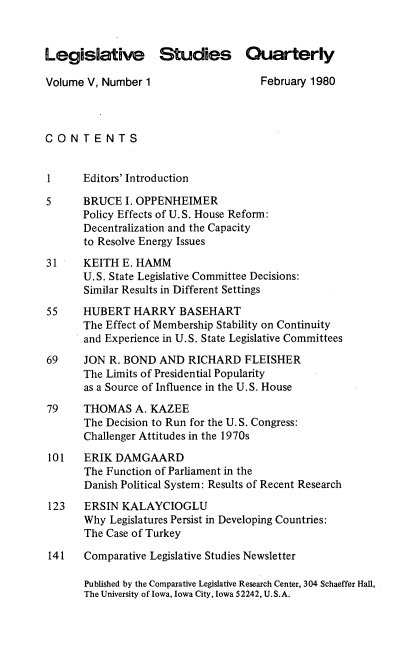 handle is hein.journals/lgvessqy5 and id is 1 raw text is: 



Legislative Studies Quarterly

Volume V, Number  1                   February 1980



CONTENTS


1      Editors' Introduction

5      BRUCE  I. OPPENHEIMER
       Policy Effects of U.S. House Reform:
       Decentralization and the Capacity
       to Resolve Energy Issues

31     KEITH  E. HAMM
       U.S. State Legislative Committee Decisions:
       Similar Results in Different Settings

55     HUBERT   HARRY   BASEHART
       The Effect of Membership Stability on Continuity
       and Experience in U.S. State Legislative Committees

69     JON R. BOND  AND  RICHARD   FLEISHER
       The Limits of Presidential Popularity
       as a Source of Influence in the U.S. House

79     THOMAS   A. KAZEE
       The Decision to Run for the U.S. Congress:
       Challenger Attitudes in the 1970s

101    ERIK DAMGAARD
       The Function of Parliament in the
       Danish Political System: Results of Recent Research

 123   ERSIN KALAYCIOGLU
       Why Legislatures Persist in Developing Countries:
       The Case of Turkey

 141   Comparative Legislative Studies Newsletter

       Published by the Comparative Legislative Research Center, 304 Schaeffer Hall,
       The University of Iowa, Iowa City, Iowa 52242, U.S.A.


