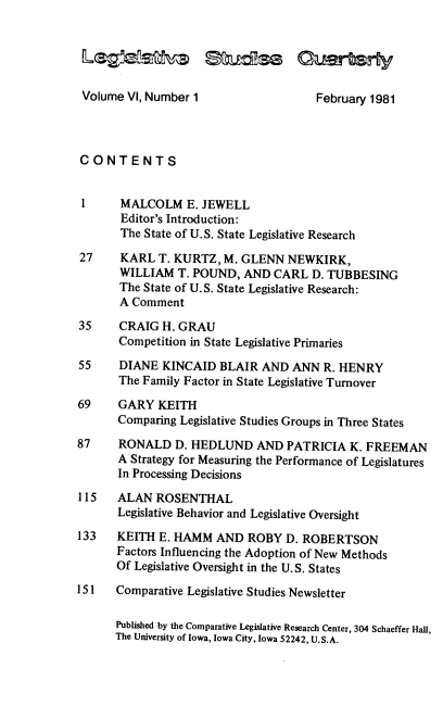 handle is hein.journals/lgvessqy6 and id is 1 raw text is: 





Volume VI, Number 1


CONTENTS


1      MALCOLM E.   JEWELL
       Editor's Introduction:
       The State of U.S. State Legislative Research

27     KARL  T. KURTZ, M. GLENN   NEWKIRK,
       WILLIAM  T. POUND,  AND CARL   D. TUBBESING
       The State of U.S. State Legislative Research:
       A Comment

35     CRAIG  H. GRAU
       Competition in State Legislative Primaries

55     DIANE  KINCAID  BLAIR  AND ANN  R. HENRY
       The Family Factor in State Legislative Turnover

69     GARY  KEITH
       Comparing Legislative Studies Groups in Three States

87     RONALD   D. HEDLUND   AND  PATRICIA  K. FREEMAN
       A Strategy for Measuring the Performance of Legislatures
       In Processing Decisions

115   ALAN   ROSENTHAL
      Legislative Behavior and Legislative Oversight

133   KEITH  E. HAMM  AND  ROBY  D. ROBERTSON
      Factors Influencing the Adoption of New Methods
      Of Legislative Oversight in the U.S. States

151   Comparative Legislative Studies Newsletter

      Published by the Comparative Legislative Research Center, 304 Schaeffer Hall,
      The University of Iowa, Iowa City, Iowa 52242, U.S.A.


February 1981


