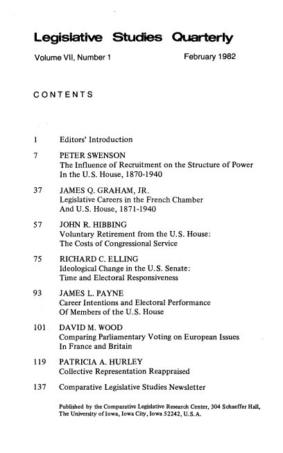 handle is hein.journals/lgvessqy7 and id is 1 raw text is: 


Legislative Studies Quarterly

Volume  VII, Number 1                 February 1982



CONTENTS




1      Editors' Introduction

7      PETER  SWENSON
       The Influence of Recruitment on the Structure of Power
       In the U.S. House, 1870-1940

37     JAMES  Q. GRAHAM,  JR.
       Legislative Careers in the French Chamber
       And U.S. House, 1871-1940

57     JOHN  R. HIBBING
       Voluntary Retirement from the U.S. House:
       The Costs of Congressional Service

75     RICHARD  C. ELLING
       Ideological Change in the U. S. Senate:
       Time and Electoral Responsiveness

93     JAMES  L. PAYNE
       Career Intentions and Electoral Performance
       Of Members of the U.S. House

101    DAVID  M. WOOD
       Comparing Parliamentary Voting on European Issues
       In France and Britain

119    PATRICIA  A. HURLEY
       Collective Representation Reappraised

137    Comparative Legislative Studies Newsletter

      Published by the Comparative Legislative Research Center, 304 Schaeffer Hall,
      The University of Iowa, Iowa City, Iowa 52242, U.S.A.


