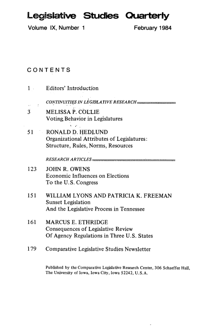 handle is hein.journals/lgvessqy9 and id is 1 raw text is: 

Legislative Studies Quarterly

Volume  IX, Number  1                 February 1984






CONTENTS


1      Editors' Introduction

       CONTINUITIES IN LEGISLATIVE RESEARCH

3      MELISSA  P. COL'LIE
       Voting Behavior in Legislatures

51     RONALD   D. IJEDLUND
       Organizational Attributes of Legislatures:
       Structure, Rules, Norms, Resources

       RESEARCH ARTICLES__
123    JOHN  R. OWENS
       Economic Influences on Elections
       To the U.S. Congress

151    WILLIAM  LYONS   AND  PATRICIA  K. FREEMAN
       Sunset Legislation
       And the Legislative Process in Tennessee

161    MARCUS   E. ETHRIDGE
       Consequences of Legislative Review
       Of Agency Regulations in Three U.S. States

179    Comparative Legislative Studies Newsletter


       Published by the Comparative Legislative Research Center, 306 Schaeffer Hall,
       The University of Iowa, Iowa City, Iowa 52242, U.S.A.


