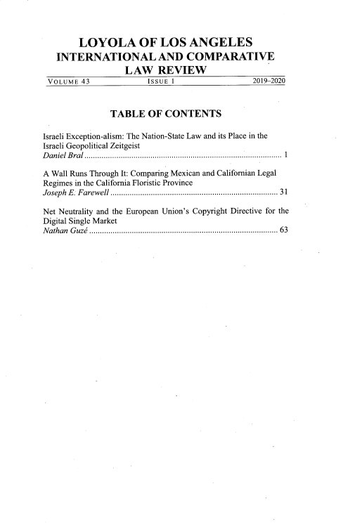 handle is hein.journals/loyint43 and id is 1 raw text is: LOYOLA OF LOS ANGELES
INTERNATIONAL AND COMPARATIVE
LAW REVIEW
VOLUME 43                ISSUE 1                    2019-2020
TABLE OF CONTENTS
Israeli Exception-alism: The Nation-State Law and its Place in the
Israeli Geopolitical Zeitgeist
D aniel  B ral  ........................................................................................ . .  1
A Wall Runs Through It: Comparing Mexican and Californian Legal
Regimes in the California Floristic Province
Joseph  E. Farewell ..........................................................................  31
Net Neutrality and the European Union's Copyright Directive for the
Digital Single Market
N athan  G uze  .....................................................................................  63


