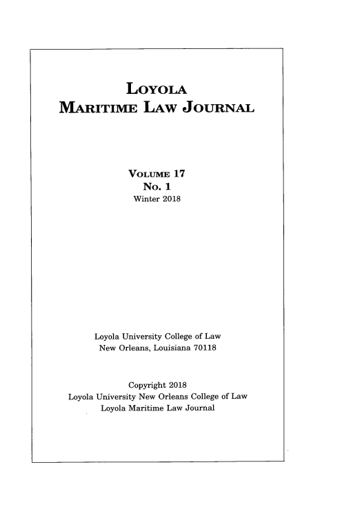 handle is hein.journals/loymarlj17 and id is 1 raw text is: 








             LovoLA

MARITIME LAW JOURNAL






             VOLUME   17
                No. 1
              Winter 2018














       Loyola University College of Law
       New  Orleans, Louisiana 70118



             Copyright 2018
  Loyola University New Orleans College of Law
        Loyola Maritime Law Journal


