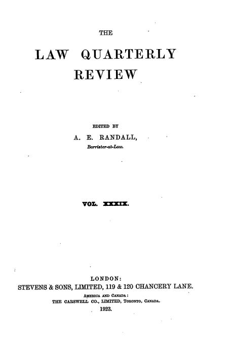 handle is hein.journals/lqr39 and id is 1 raw text is: THE

LAW

QUARTERLY
REVIEW

EDITED BY
A. E. RANDALL,
Barrister-at-Law.
VOL. 3XX.
LONDON:
STEVENS & SONS, LIMITED, 119 & 120 CHANCERY LANE.
AERCA AND CANADA:
THE CARSWELL CO., IEMED, TORONTO, CANADA.
1923.


