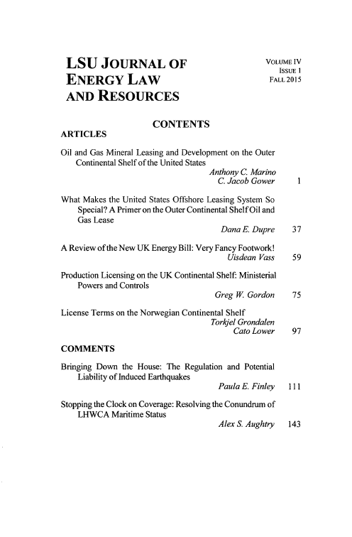 handle is hein.journals/lsujoenre4 and id is 1 raw text is: 





LSU JOURNAL OF                                 VOLUMEIV
                                                  ISSUE I
 ENERGY LAW                                     FALL 2015
 AND RESOURCES


                     CONTENTS
ARTICLES

Oil and Gas Mineral Leasing and Development on the Outer
   Continental Shelf of the United States
                                  Anthony C. Marino
                                    C. Jacob Gower    1

What Makes the United States Offshore Leasing System So
    Special? A Primer on the Outer Continental Shelf Oil and
    Gas Lease
                                    Dana E. Dupre    37

A Review of the New UK Energy Bill: Very Fancy Footwork!
                                      Uisdean Vass   59

Production Licensing on the UK Continental Shelf: Ministerial
    Powers and Controls
                                   Greg W. Gordon    75

License Terms on the Norwegian Continental Shelf
                                  Torkjel Grondalen
                                       Cato Lower    97

COMMENTS

Bringing Down the House: The Regulation and Potential
    Liability of Induced Earthquakes
                                    Paula E. Finley 111

Stopping the Clock on Coverage: Resolving the Conundrum of
    LHWCA Maritime Status
                                    Alex S. Aughtry 143


