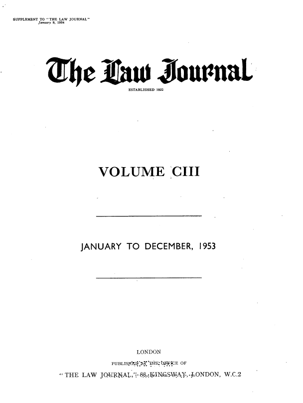 handle is hein.journals/lwjrnal103 and id is 1 raw text is: 

SUPPLEMENT TO THE LAW JOURNAL
      January 8, 1954










                            ESTABLISHED 1822













                     VOLUME CII


    JANUARY TO DECEMBER, 1953
















                  LONDON

           PU BLI SJ`T.j::k-XThFI UErE OF

THE LAW  JOQRjNAL,'- &.:JICN.GSWA: ..:LONDON, W.C.2


