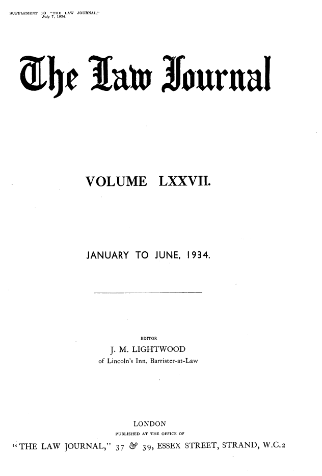 handle is hein.journals/lwjrnal77 and id is 1 raw text is: SUPPLEMENT TO THE LAW JOURNAL,
       Jidy 7, 1934.


3J~t~9Jurua


               VOLUME LXXVII.









               JANUARY TO JUNE, 1934.










                          EDITOR
                    J. M. LIGHTWOOD
                 of Lincoln's Inn, Barrister-at-Law







                        LONDON
                     PUBLISHED AT THE OFFICE OF
'THE LAW JOURNAL, 37 & 39, ESSEX STREET, STRAND, W.C.2


