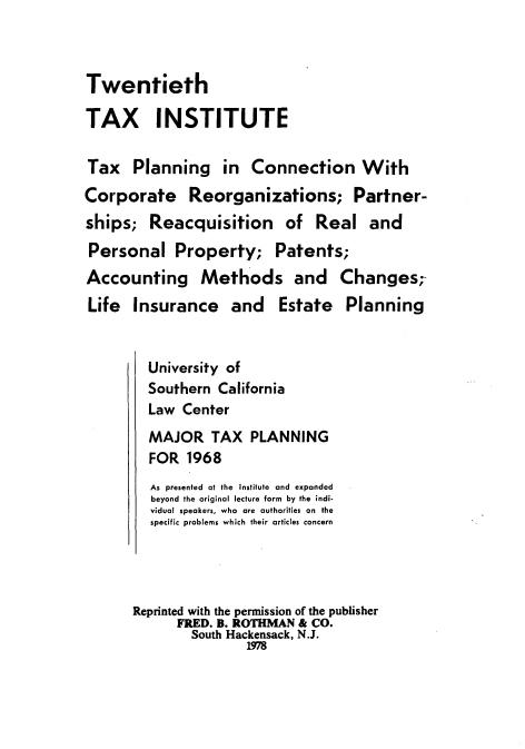 handle is hein.journals/majtxpl20 and id is 1 raw text is: 



Twentieth

TAX INSTITUTE

Tax   Planning in Connection With
Corporate Reorganizations; Partner-
ships;   Reacquisition of Real and
Personal Property; Patents;
Accounting Methods and Changes-
Life  Insurance and Estate Planning


        University of
        Southern  California
        Law  Center
        MAJOR TAX PLANNING
        FOR   1968
        As presented at the Institute and expanded
        beyond the original lecture form by the indi-
        vidual speakers, who are authorities on the
        specific problems which their articles concern




      Reprinted with the permission of the publisher
            FRED. B. ROTHMAN & CO.
              South Hackensack, N.J.
                      1978


